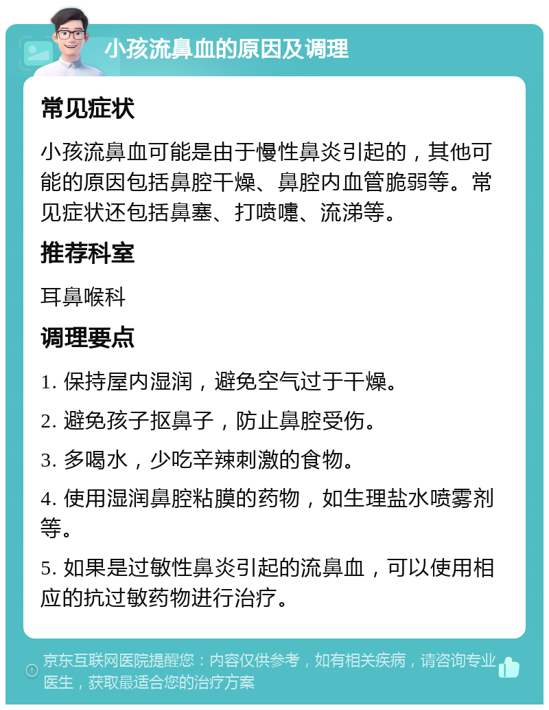 小孩流鼻血的原因及调理 常见症状 小孩流鼻血可能是由于慢性鼻炎引起的，其他可能的原因包括鼻腔干燥、鼻腔内血管脆弱等。常见症状还包括鼻塞、打喷嚏、流涕等。 推荐科室 耳鼻喉科 调理要点 1. 保持屋内湿润，避免空气过于干燥。 2. 避免孩子抠鼻子，防止鼻腔受伤。 3. 多喝水，少吃辛辣刺激的食物。 4. 使用湿润鼻腔粘膜的药物，如生理盐水喷雾剂等。 5. 如果是过敏性鼻炎引起的流鼻血，可以使用相应的抗过敏药物进行治疗。