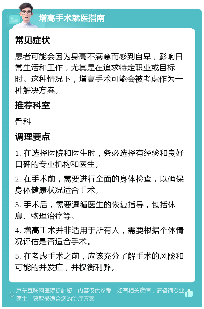 增高手术就医指南 常见症状 患者可能会因为身高不满意而感到自卑，影响日常生活和工作，尤其是在追求特定职业或目标时。这种情况下，增高手术可能会被考虑作为一种解决方案。 推荐科室 骨科 调理要点 1. 在选择医院和医生时，务必选择有经验和良好口碑的专业机构和医生。 2. 在手术前，需要进行全面的身体检查，以确保身体健康状况适合手术。 3. 手术后，需要遵循医生的恢复指导，包括休息、物理治疗等。 4. 增高手术并非适用于所有人，需要根据个体情况评估是否适合手术。 5. 在考虑手术之前，应该充分了解手术的风险和可能的并发症，并权衡利弊。