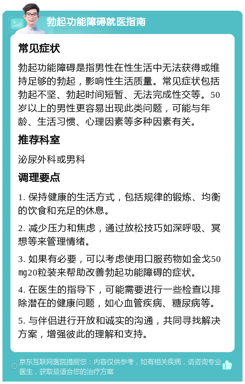 勃起功能障碍就医指南 常见症状 勃起功能障碍是指男性在性生活中无法获得或维持足够的勃起，影响性生活质量。常见症状包括勃起不坚、勃起时间短暂、无法完成性交等。50岁以上的男性更容易出现此类问题，可能与年龄、生活习惯、心理因素等多种因素有关。 推荐科室 泌尿外科或男科 调理要点 1. 保持健康的生活方式，包括规律的锻炼、均衡的饮食和充足的休息。 2. 减少压力和焦虑，通过放松技巧如深呼吸、冥想等来管理情绪。 3. 如果有必要，可以考虑使用口服药物如金戈50㎎20粒装来帮助改善勃起功能障碍的症状。 4. 在医生的指导下，可能需要进行一些检查以排除潜在的健康问题，如心血管疾病、糖尿病等。 5. 与伴侣进行开放和诚实的沟通，共同寻找解决方案，增强彼此的理解和支持。