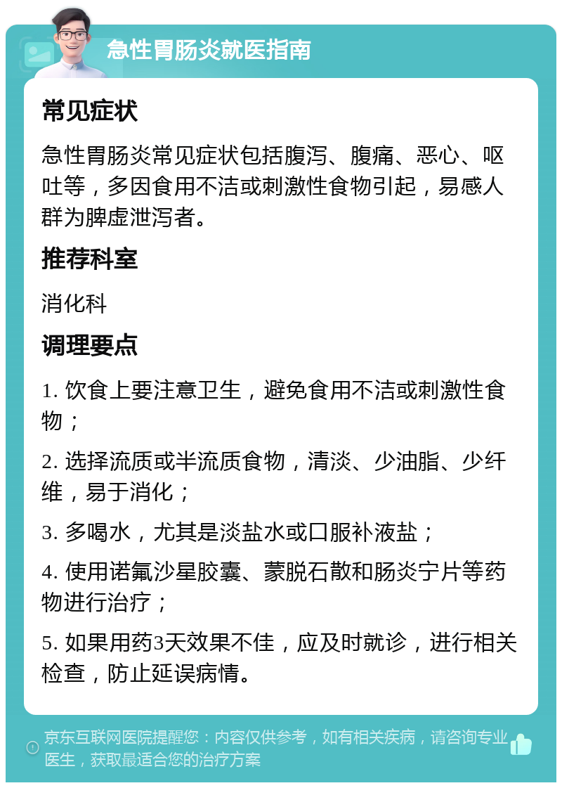 急性胃肠炎就医指南 常见症状 急性胃肠炎常见症状包括腹泻、腹痛、恶心、呕吐等，多因食用不洁或刺激性食物引起，易感人群为脾虚泄泻者。 推荐科室 消化科 调理要点 1. 饮食上要注意卫生，避免食用不洁或刺激性食物； 2. 选择流质或半流质食物，清淡、少油脂、少纤维，易于消化； 3. 多喝水，尤其是淡盐水或口服补液盐； 4. 使用诺氟沙星胶囊、蒙脱石散和肠炎宁片等药物进行治疗； 5. 如果用药3天效果不佳，应及时就诊，进行相关检查，防止延误病情。