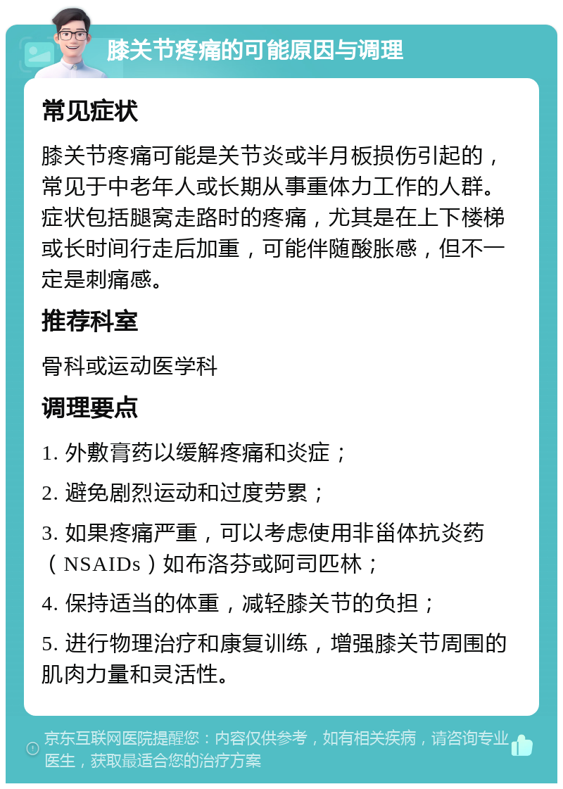 膝关节疼痛的可能原因与调理 常见症状 膝关节疼痛可能是关节炎或半月板损伤引起的，常见于中老年人或长期从事重体力工作的人群。症状包括腿窝走路时的疼痛，尤其是在上下楼梯或长时间行走后加重，可能伴随酸胀感，但不一定是刺痛感。 推荐科室 骨科或运动医学科 调理要点 1. 外敷膏药以缓解疼痛和炎症； 2. 避免剧烈运动和过度劳累； 3. 如果疼痛严重，可以考虑使用非甾体抗炎药（NSAIDs）如布洛芬或阿司匹林； 4. 保持适当的体重，减轻膝关节的负担； 5. 进行物理治疗和康复训练，增强膝关节周围的肌肉力量和灵活性。