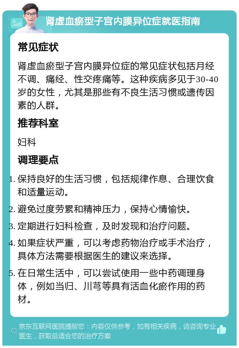 肾虚血瘀型子宫内膜异位症就医指南 常见症状 肾虚血瘀型子宫内膜异位症的常见症状包括月经不调、痛经、性交疼痛等。这种疾病多见于30-40岁的女性，尤其是那些有不良生活习惯或遗传因素的人群。 推荐科室 妇科 调理要点 保持良好的生活习惯，包括规律作息、合理饮食和适量运动。 避免过度劳累和精神压力，保持心情愉快。 定期进行妇科检查，及时发现和治疗问题。 如果症状严重，可以考虑药物治疗或手术治疗，具体方法需要根据医生的建议来选择。 在日常生活中，可以尝试使用一些中药调理身体，例如当归、川芎等具有活血化瘀作用的药材。