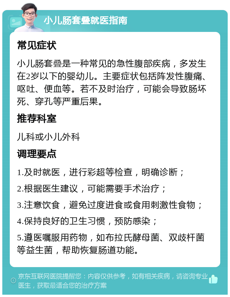 小儿肠套叠就医指南 常见症状 小儿肠套叠是一种常见的急性腹部疾病，多发生在2岁以下的婴幼儿。主要症状包括阵发性腹痛、呕吐、便血等。若不及时治疗，可能会导致肠坏死、穿孔等严重后果。 推荐科室 儿科或小儿外科 调理要点 1.及时就医，进行彩超等检查，明确诊断； 2.根据医生建议，可能需要手术治疗； 3.注意饮食，避免过度进食或食用刺激性食物； 4.保持良好的卫生习惯，预防感染； 5.遵医嘱服用药物，如布拉氏酵母菌、双歧杆菌等益生菌，帮助恢复肠道功能。