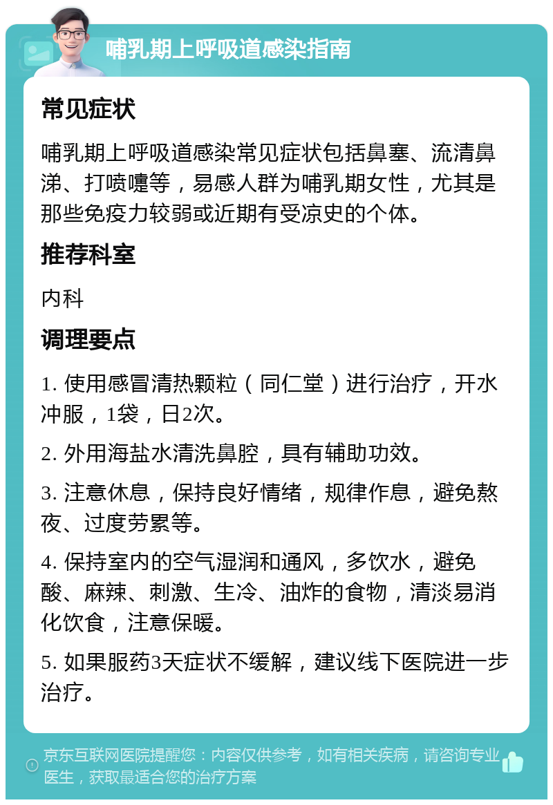 哺乳期上呼吸道感染指南 常见症状 哺乳期上呼吸道感染常见症状包括鼻塞、流清鼻涕、打喷嚏等，易感人群为哺乳期女性，尤其是那些免疫力较弱或近期有受凉史的个体。 推荐科室 内科 调理要点 1. 使用感冒清热颗粒（同仁堂）进行治疗，开水冲服，1袋，日2次。 2. 外用海盐水清洗鼻腔，具有辅助功效。 3. 注意休息，保持良好情绪，规律作息，避免熬夜、过度劳累等。 4. 保持室内的空气湿润和通风，多饮水，避免酸、麻辣、刺激、生冷、油炸的食物，清淡易消化饮食，注意保暖。 5. 如果服药3天症状不缓解，建议线下医院进一步治疗。