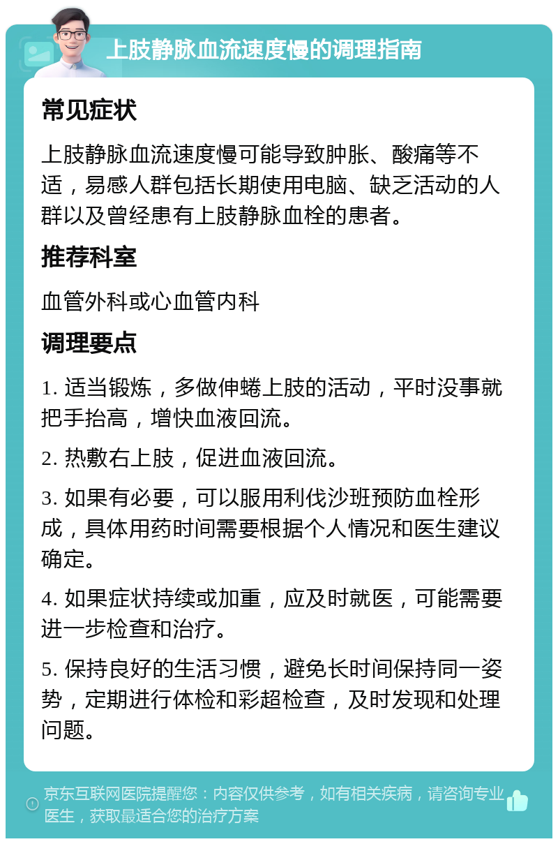 上肢静脉血流速度慢的调理指南 常见症状 上肢静脉血流速度慢可能导致肿胀、酸痛等不适，易感人群包括长期使用电脑、缺乏活动的人群以及曾经患有上肢静脉血栓的患者。 推荐科室 血管外科或心血管内科 调理要点 1. 适当锻炼，多做伸蜷上肢的活动，平时没事就把手抬高，增快血液回流。 2. 热敷右上肢，促进血液回流。 3. 如果有必要，可以服用利伐沙班预防血栓形成，具体用药时间需要根据个人情况和医生建议确定。 4. 如果症状持续或加重，应及时就医，可能需要进一步检查和治疗。 5. 保持良好的生活习惯，避免长时间保持同一姿势，定期进行体检和彩超检查，及时发现和处理问题。