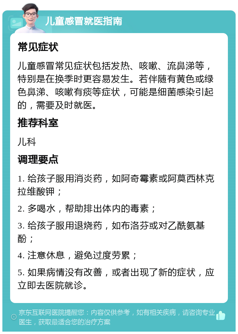 儿童感冒就医指南 常见症状 儿童感冒常见症状包括发热、咳嗽、流鼻涕等，特别是在换季时更容易发生。若伴随有黄色或绿色鼻涕、咳嗽有痰等症状，可能是细菌感染引起的，需要及时就医。 推荐科室 儿科 调理要点 1. 给孩子服用消炎药，如阿奇霉素或阿莫西林克拉维酸钾； 2. 多喝水，帮助排出体内的毒素； 3. 给孩子服用退烧药，如布洛芬或对乙酰氨基酚； 4. 注意休息，避免过度劳累； 5. 如果病情没有改善，或者出现了新的症状，应立即去医院就诊。