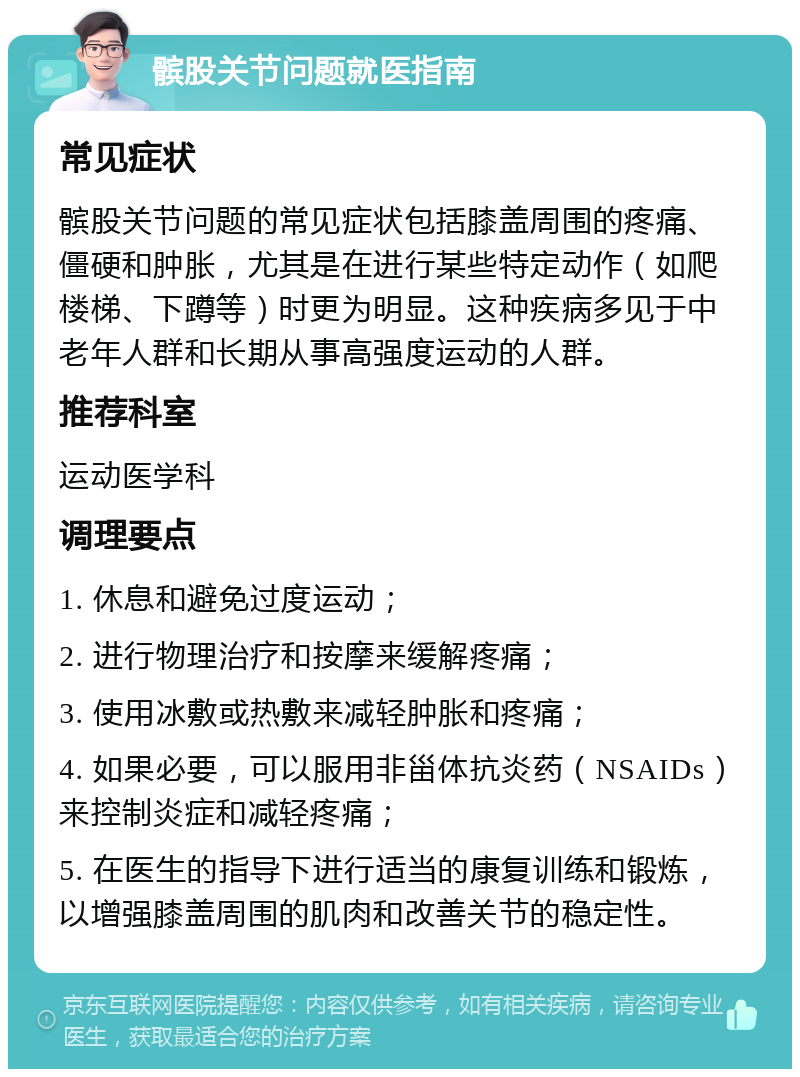 髌股关节问题就医指南 常见症状 髌股关节问题的常见症状包括膝盖周围的疼痛、僵硬和肿胀，尤其是在进行某些特定动作（如爬楼梯、下蹲等）时更为明显。这种疾病多见于中老年人群和长期从事高强度运动的人群。 推荐科室 运动医学科 调理要点 1. 休息和避免过度运动； 2. 进行物理治疗和按摩来缓解疼痛； 3. 使用冰敷或热敷来减轻肿胀和疼痛； 4. 如果必要，可以服用非甾体抗炎药（NSAIDs）来控制炎症和减轻疼痛； 5. 在医生的指导下进行适当的康复训练和锻炼，以增强膝盖周围的肌肉和改善关节的稳定性。