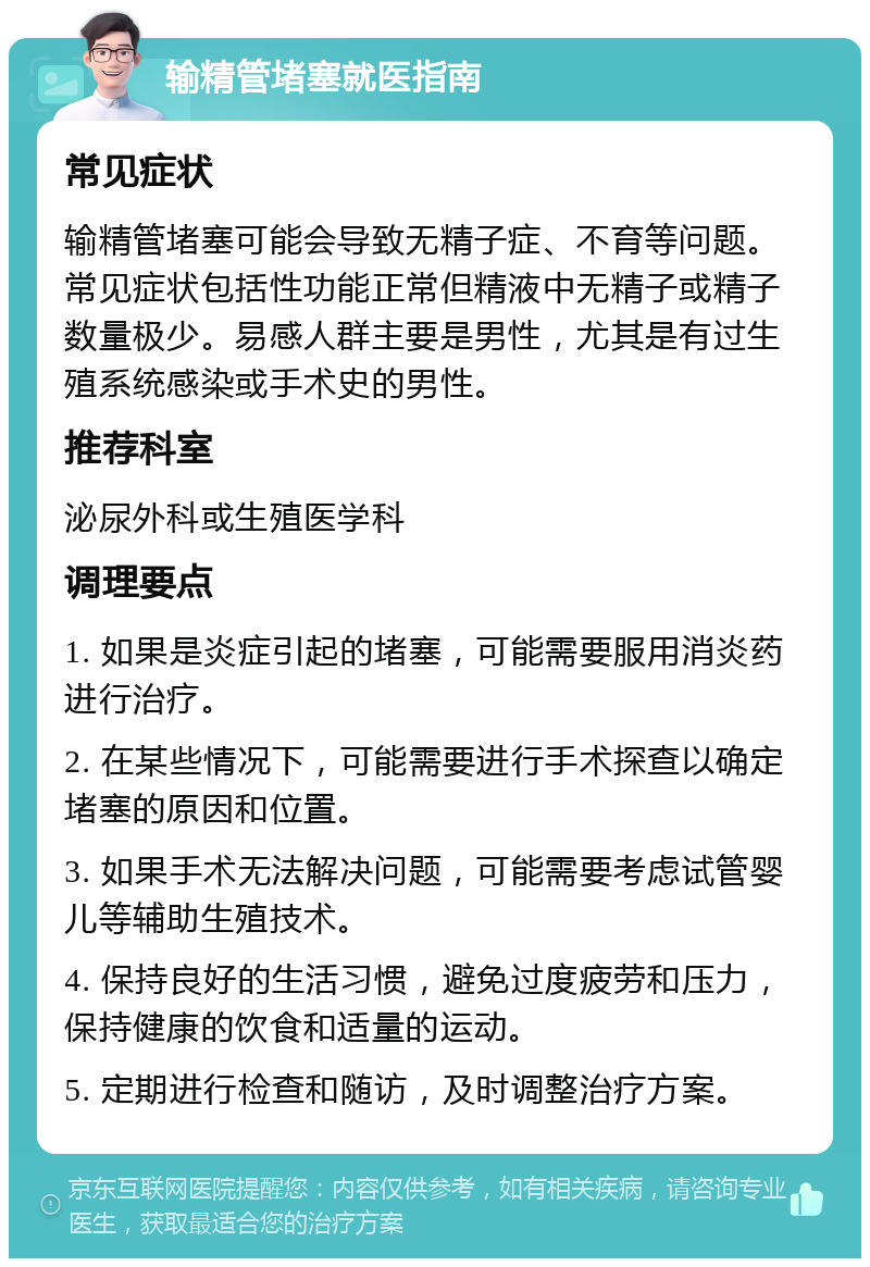 输精管堵塞就医指南 常见症状 输精管堵塞可能会导致无精子症、不育等问题。常见症状包括性功能正常但精液中无精子或精子数量极少。易感人群主要是男性，尤其是有过生殖系统感染或手术史的男性。 推荐科室 泌尿外科或生殖医学科 调理要点 1. 如果是炎症引起的堵塞，可能需要服用消炎药进行治疗。 2. 在某些情况下，可能需要进行手术探查以确定堵塞的原因和位置。 3. 如果手术无法解决问题，可能需要考虑试管婴儿等辅助生殖技术。 4. 保持良好的生活习惯，避免过度疲劳和压力，保持健康的饮食和适量的运动。 5. 定期进行检查和随访，及时调整治疗方案。