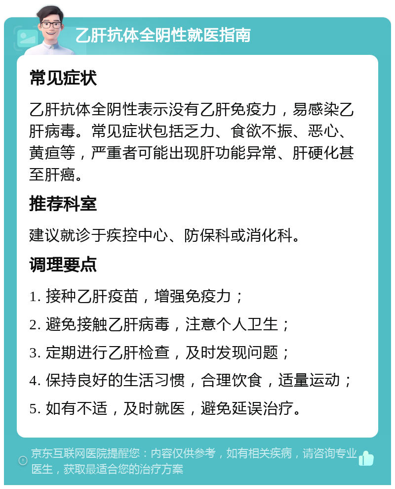 乙肝抗体全阴性就医指南 常见症状 乙肝抗体全阴性表示没有乙肝免疫力，易感染乙肝病毒。常见症状包括乏力、食欲不振、恶心、黄疸等，严重者可能出现肝功能异常、肝硬化甚至肝癌。 推荐科室 建议就诊于疾控中心、防保科或消化科。 调理要点 1. 接种乙肝疫苗，增强免疫力； 2. 避免接触乙肝病毒，注意个人卫生； 3. 定期进行乙肝检查，及时发现问题； 4. 保持良好的生活习惯，合理饮食，适量运动； 5. 如有不适，及时就医，避免延误治疗。