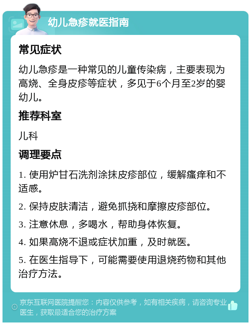 幼儿急疹就医指南 常见症状 幼儿急疹是一种常见的儿童传染病，主要表现为高烧、全身皮疹等症状，多见于6个月至2岁的婴幼儿。 推荐科室 儿科 调理要点 1. 使用炉甘石洗剂涂抹皮疹部位，缓解瘙痒和不适感。 2. 保持皮肤清洁，避免抓挠和摩擦皮疹部位。 3. 注意休息，多喝水，帮助身体恢复。 4. 如果高烧不退或症状加重，及时就医。 5. 在医生指导下，可能需要使用退烧药物和其他治疗方法。