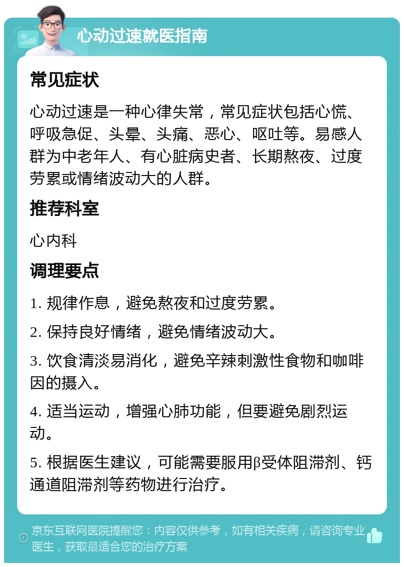 心动过速就医指南 常见症状 心动过速是一种心律失常，常见症状包括心慌、呼吸急促、头晕、头痛、恶心、呕吐等。易感人群为中老年人、有心脏病史者、长期熬夜、过度劳累或情绪波动大的人群。 推荐科室 心内科 调理要点 1. 规律作息，避免熬夜和过度劳累。 2. 保持良好情绪，避免情绪波动大。 3. 饮食清淡易消化，避免辛辣刺激性食物和咖啡因的摄入。 4. 适当运动，增强心肺功能，但要避免剧烈运动。 5. 根据医生建议，可能需要服用β受体阻滞剂、钙通道阻滞剂等药物进行治疗。