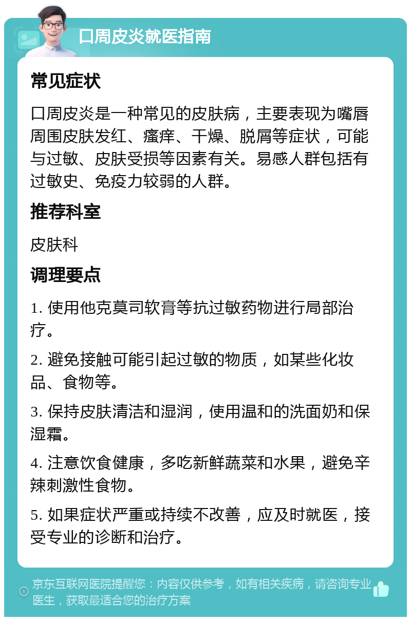 口周皮炎就医指南 常见症状 口周皮炎是一种常见的皮肤病，主要表现为嘴唇周围皮肤发红、瘙痒、干燥、脱屑等症状，可能与过敏、皮肤受损等因素有关。易感人群包括有过敏史、免疫力较弱的人群。 推荐科室 皮肤科 调理要点 1. 使用他克莫司软膏等抗过敏药物进行局部治疗。 2. 避免接触可能引起过敏的物质，如某些化妆品、食物等。 3. 保持皮肤清洁和湿润，使用温和的洗面奶和保湿霜。 4. 注意饮食健康，多吃新鲜蔬菜和水果，避免辛辣刺激性食物。 5. 如果症状严重或持续不改善，应及时就医，接受专业的诊断和治疗。