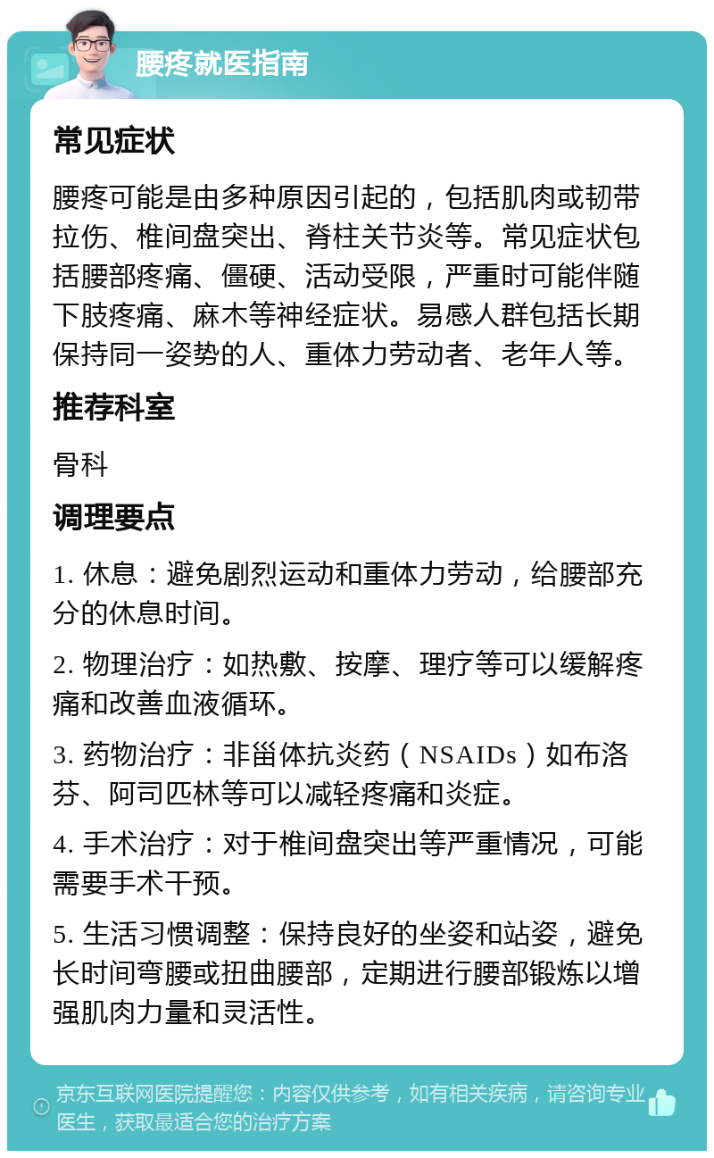 腰疼就医指南 常见症状 腰疼可能是由多种原因引起的，包括肌肉或韧带拉伤、椎间盘突出、脊柱关节炎等。常见症状包括腰部疼痛、僵硬、活动受限，严重时可能伴随下肢疼痛、麻木等神经症状。易感人群包括长期保持同一姿势的人、重体力劳动者、老年人等。 推荐科室 骨科 调理要点 1. 休息：避免剧烈运动和重体力劳动，给腰部充分的休息时间。 2. 物理治疗：如热敷、按摩、理疗等可以缓解疼痛和改善血液循环。 3. 药物治疗：非甾体抗炎药（NSAIDs）如布洛芬、阿司匹林等可以减轻疼痛和炎症。 4. 手术治疗：对于椎间盘突出等严重情况，可能需要手术干预。 5. 生活习惯调整：保持良好的坐姿和站姿，避免长时间弯腰或扭曲腰部，定期进行腰部锻炼以增强肌肉力量和灵活性。