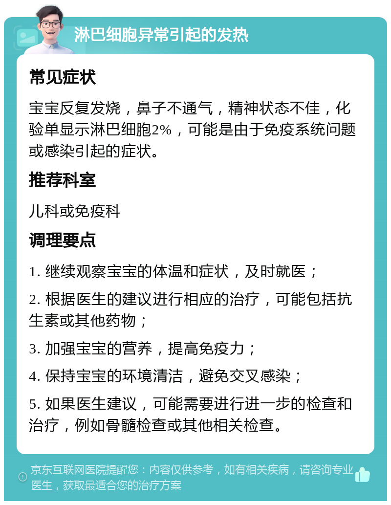 淋巴细胞异常引起的发热 常见症状 宝宝反复发烧，鼻子不通气，精神状态不佳，化验单显示淋巴细胞2%，可能是由于免疫系统问题或感染引起的症状。 推荐科室 儿科或免疫科 调理要点 1. 继续观察宝宝的体温和症状，及时就医； 2. 根据医生的建议进行相应的治疗，可能包括抗生素或其他药物； 3. 加强宝宝的营养，提高免疫力； 4. 保持宝宝的环境清洁，避免交叉感染； 5. 如果医生建议，可能需要进行进一步的检查和治疗，例如骨髓检查或其他相关检查。