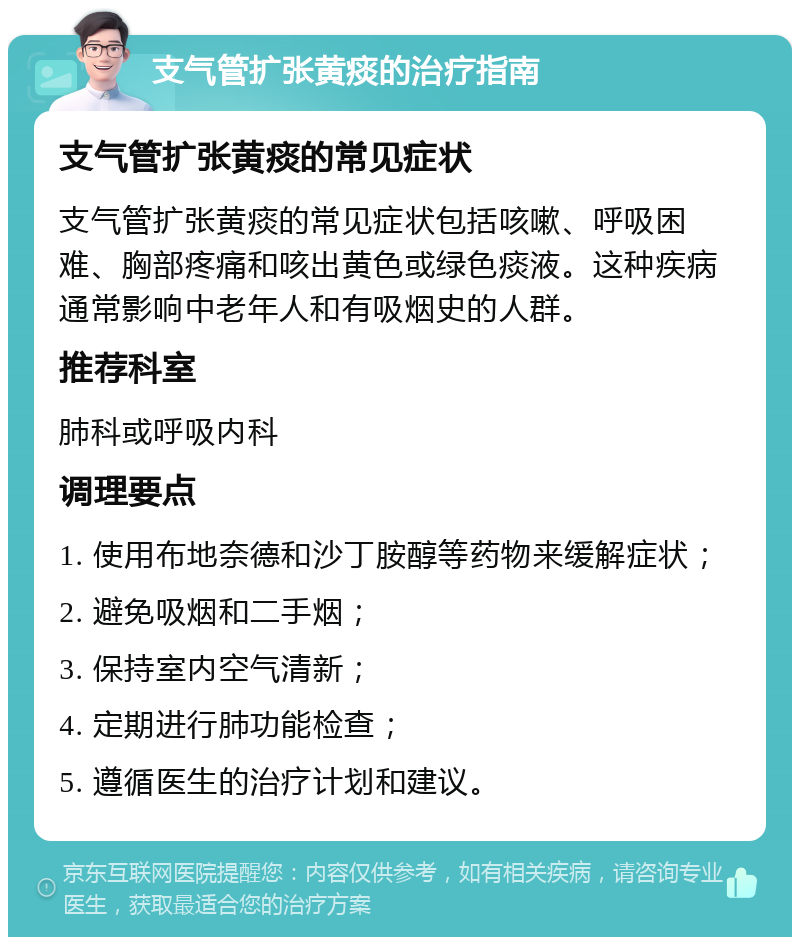 支气管扩张黄痰的治疗指南 支气管扩张黄痰的常见症状 支气管扩张黄痰的常见症状包括咳嗽、呼吸困难、胸部疼痛和咳出黄色或绿色痰液。这种疾病通常影响中老年人和有吸烟史的人群。 推荐科室 肺科或呼吸内科 调理要点 1. 使用布地奈德和沙丁胺醇等药物来缓解症状； 2. 避免吸烟和二手烟； 3. 保持室内空气清新； 4. 定期进行肺功能检查； 5. 遵循医生的治疗计划和建议。