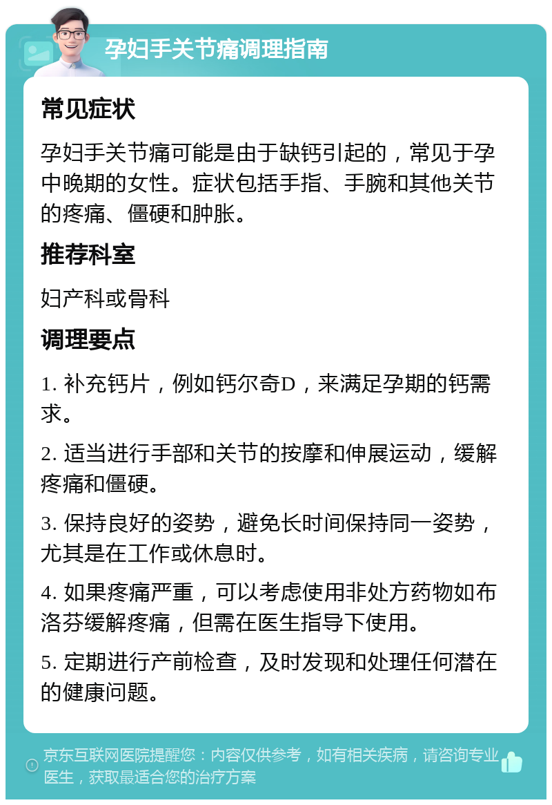 孕妇手关节痛调理指南 常见症状 孕妇手关节痛可能是由于缺钙引起的，常见于孕中晚期的女性。症状包括手指、手腕和其他关节的疼痛、僵硬和肿胀。 推荐科室 妇产科或骨科 调理要点 1. 补充钙片，例如钙尔奇D，来满足孕期的钙需求。 2. 适当进行手部和关节的按摩和伸展运动，缓解疼痛和僵硬。 3. 保持良好的姿势，避免长时间保持同一姿势，尤其是在工作或休息时。 4. 如果疼痛严重，可以考虑使用非处方药物如布洛芬缓解疼痛，但需在医生指导下使用。 5. 定期进行产前检查，及时发现和处理任何潜在的健康问题。