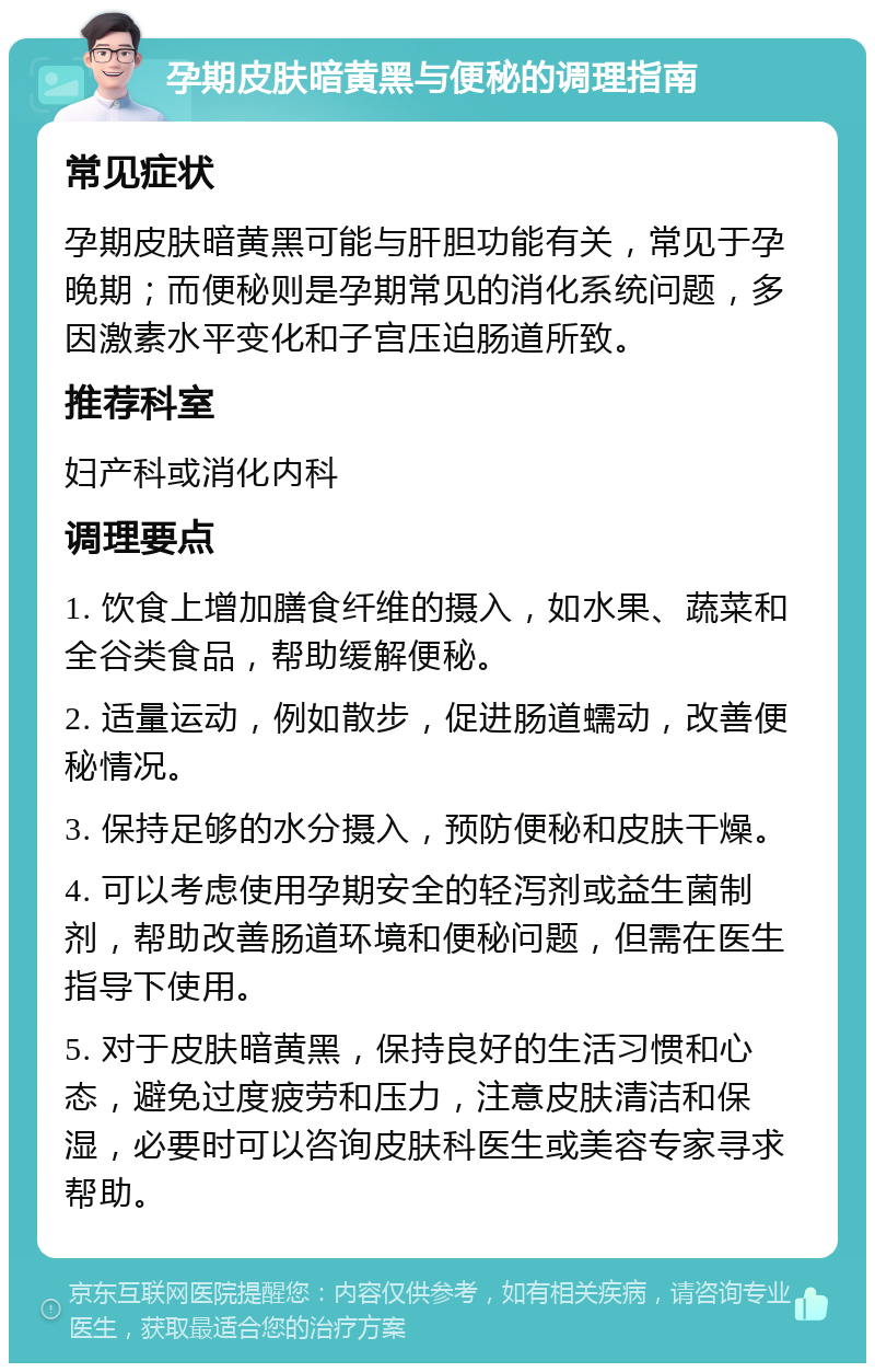 孕期皮肤暗黄黑与便秘的调理指南 常见症状 孕期皮肤暗黄黑可能与肝胆功能有关，常见于孕晚期；而便秘则是孕期常见的消化系统问题，多因激素水平变化和子宫压迫肠道所致。 推荐科室 妇产科或消化内科 调理要点 1. 饮食上增加膳食纤维的摄入，如水果、蔬菜和全谷类食品，帮助缓解便秘。 2. 适量运动，例如散步，促进肠道蠕动，改善便秘情况。 3. 保持足够的水分摄入，预防便秘和皮肤干燥。 4. 可以考虑使用孕期安全的轻泻剂或益生菌制剂，帮助改善肠道环境和便秘问题，但需在医生指导下使用。 5. 对于皮肤暗黄黑，保持良好的生活习惯和心态，避免过度疲劳和压力，注意皮肤清洁和保湿，必要时可以咨询皮肤科医生或美容专家寻求帮助。