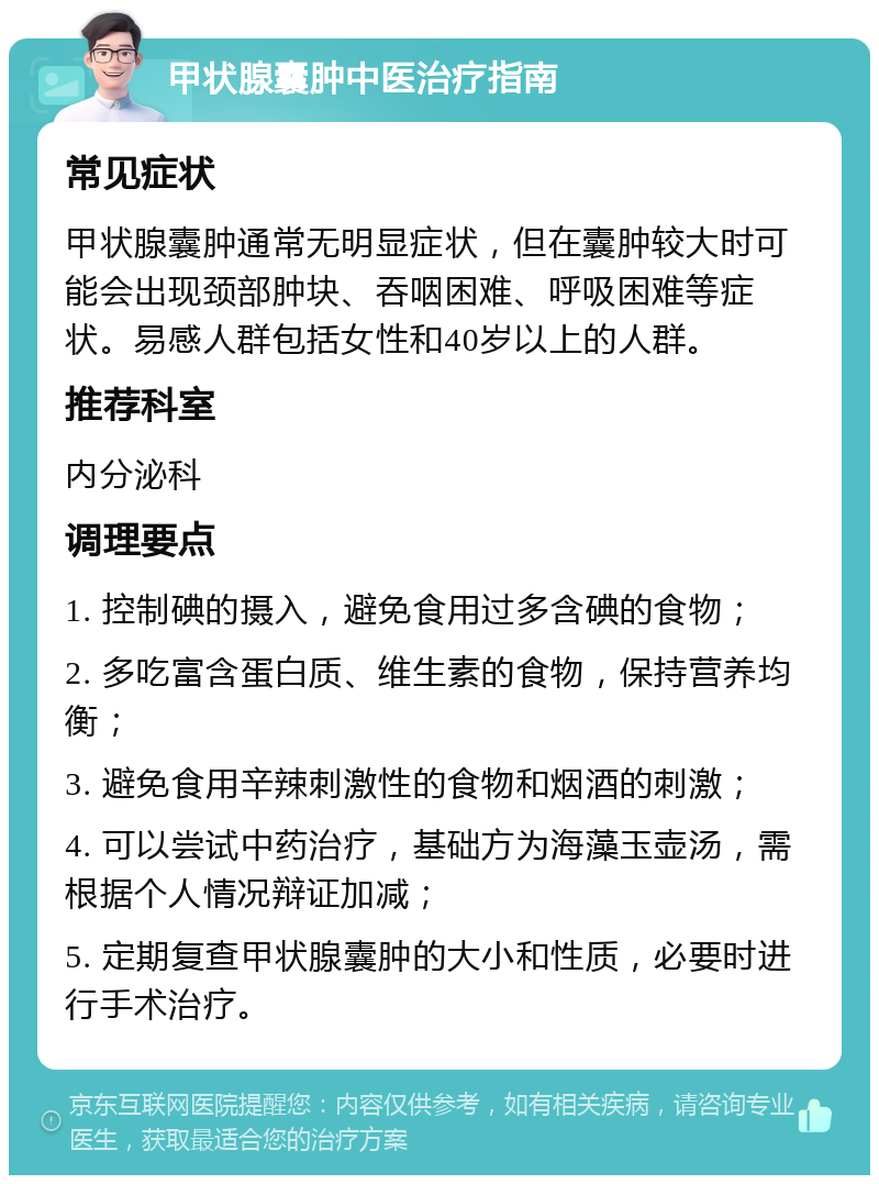 甲状腺囊肿中医治疗指南 常见症状 甲状腺囊肿通常无明显症状，但在囊肿较大时可能会出现颈部肿块、吞咽困难、呼吸困难等症状。易感人群包括女性和40岁以上的人群。 推荐科室 内分泌科 调理要点 1. 控制碘的摄入，避免食用过多含碘的食物； 2. 多吃富含蛋白质、维生素的食物，保持营养均衡； 3. 避免食用辛辣刺激性的食物和烟酒的刺激； 4. 可以尝试中药治疗，基础方为海藻玉壶汤，需根据个人情况辩证加减； 5. 定期复查甲状腺囊肿的大小和性质，必要时进行手术治疗。