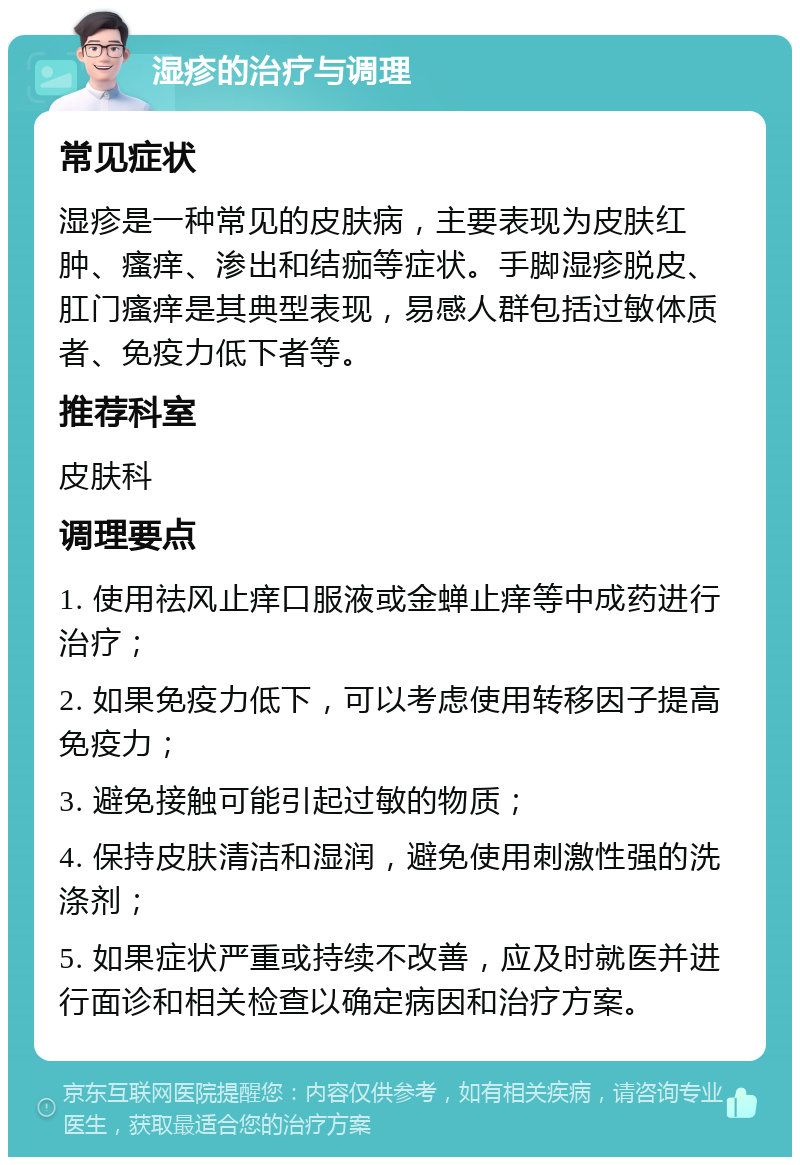 湿疹的治疗与调理 常见症状 湿疹是一种常见的皮肤病，主要表现为皮肤红肿、瘙痒、渗出和结痂等症状。手脚湿疹脱皮、肛门瘙痒是其典型表现，易感人群包括过敏体质者、免疫力低下者等。 推荐科室 皮肤科 调理要点 1. 使用祛风止痒口服液或金蝉止痒等中成药进行治疗； 2. 如果免疫力低下，可以考虑使用转移因子提高免疫力； 3. 避免接触可能引起过敏的物质； 4. 保持皮肤清洁和湿润，避免使用刺激性强的洗涤剂； 5. 如果症状严重或持续不改善，应及时就医并进行面诊和相关检查以确定病因和治疗方案。