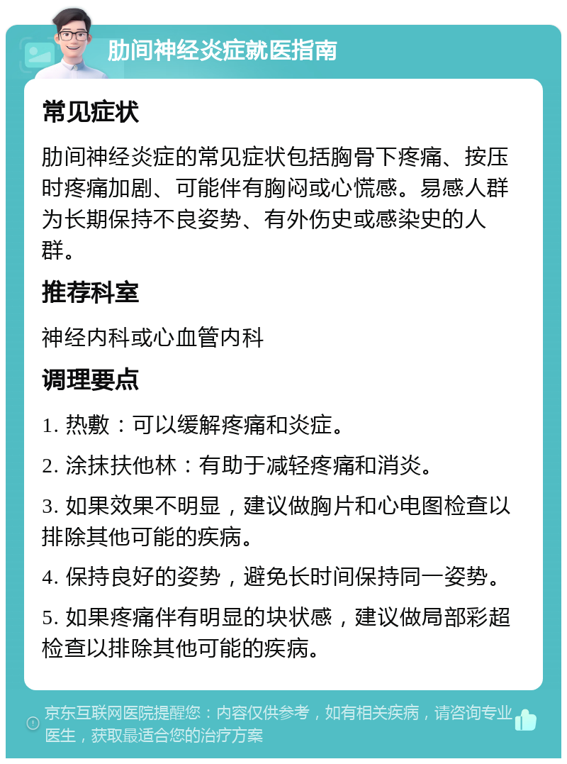 肋间神经炎症就医指南 常见症状 肋间神经炎症的常见症状包括胸骨下疼痛、按压时疼痛加剧、可能伴有胸闷或心慌感。易感人群为长期保持不良姿势、有外伤史或感染史的人群。 推荐科室 神经内科或心血管内科 调理要点 1. 热敷：可以缓解疼痛和炎症。 2. 涂抹扶他林：有助于减轻疼痛和消炎。 3. 如果效果不明显，建议做胸片和心电图检查以排除其他可能的疾病。 4. 保持良好的姿势，避免长时间保持同一姿势。 5. 如果疼痛伴有明显的块状感，建议做局部彩超检查以排除其他可能的疾病。