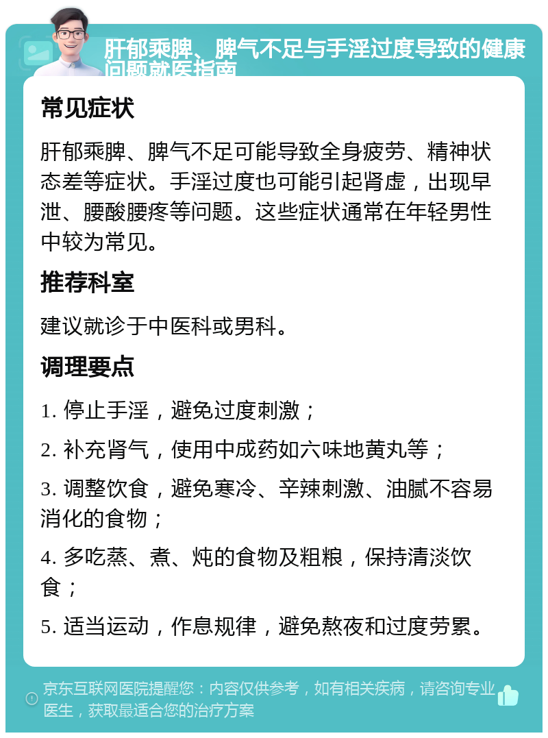 肝郁乘脾、脾气不足与手淫过度导致的健康问题就医指南 常见症状 肝郁乘脾、脾气不足可能导致全身疲劳、精神状态差等症状。手淫过度也可能引起肾虚，出现早泄、腰酸腰疼等问题。这些症状通常在年轻男性中较为常见。 推荐科室 建议就诊于中医科或男科。 调理要点 1. 停止手淫，避免过度刺激； 2. 补充肾气，使用中成药如六味地黄丸等； 3. 调整饮食，避免寒冷、辛辣刺激、油腻不容易消化的食物； 4. 多吃蒸、煮、炖的食物及粗粮，保持清淡饮食； 5. 适当运动，作息规律，避免熬夜和过度劳累。