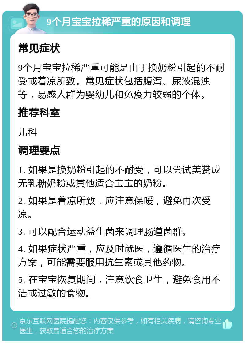 9个月宝宝拉稀严重的原因和调理 常见症状 9个月宝宝拉稀严重可能是由于换奶粉引起的不耐受或着凉所致。常见症状包括腹泻、尿液混浊等，易感人群为婴幼儿和免疫力较弱的个体。 推荐科室 儿科 调理要点 1. 如果是换奶粉引起的不耐受，可以尝试美赞成无乳糖奶粉或其他适合宝宝的奶粉。 2. 如果是着凉所致，应注意保暖，避免再次受凉。 3. 可以配合运动益生菌来调理肠道菌群。 4. 如果症状严重，应及时就医，遵循医生的治疗方案，可能需要服用抗生素或其他药物。 5. 在宝宝恢复期间，注意饮食卫生，避免食用不洁或过敏的食物。