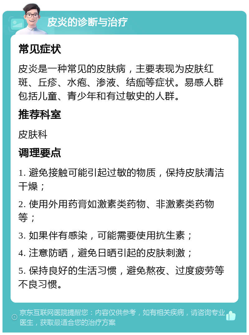 皮炎的诊断与治疗 常见症状 皮炎是一种常见的皮肤病，主要表现为皮肤红斑、丘疹、水疱、渗液、结痂等症状。易感人群包括儿童、青少年和有过敏史的人群。 推荐科室 皮肤科 调理要点 1. 避免接触可能引起过敏的物质，保持皮肤清洁干燥； 2. 使用外用药膏如激素类药物、非激素类药物等； 3. 如果伴有感染，可能需要使用抗生素； 4. 注意防晒，避免日晒引起的皮肤刺激； 5. 保持良好的生活习惯，避免熬夜、过度疲劳等不良习惯。