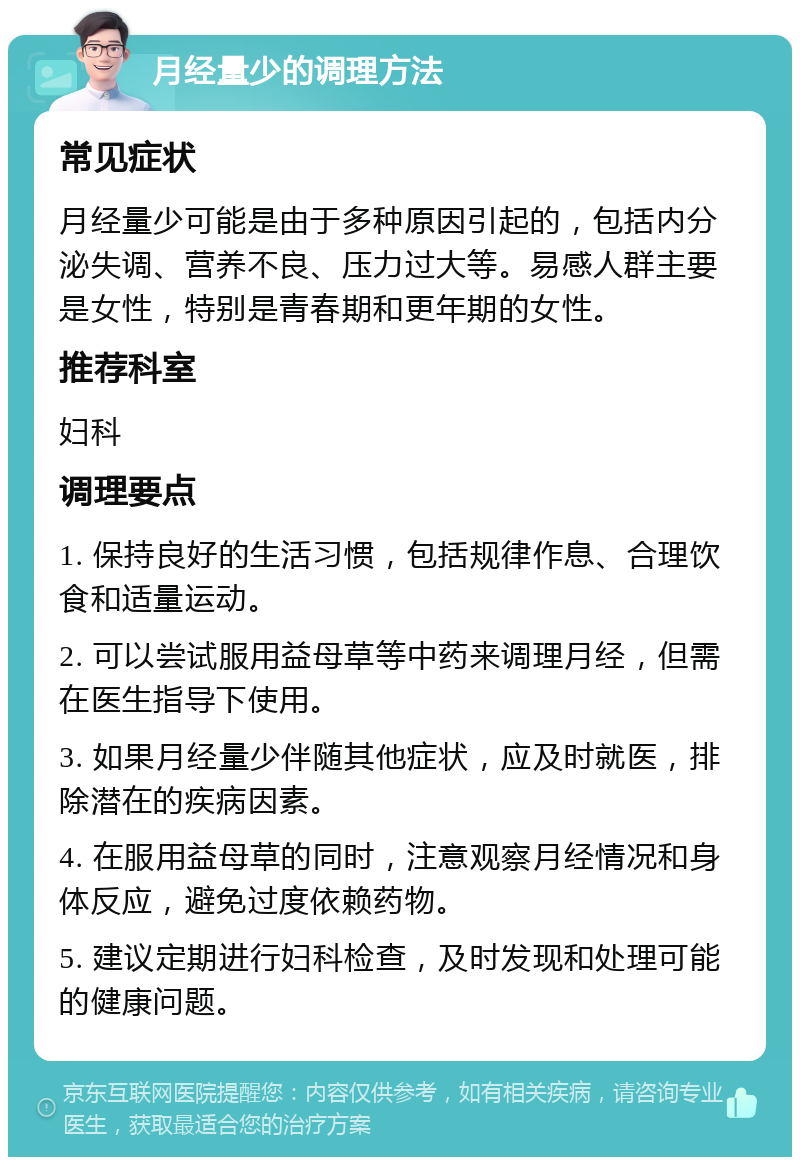 月经量少的调理方法 常见症状 月经量少可能是由于多种原因引起的，包括内分泌失调、营养不良、压力过大等。易感人群主要是女性，特别是青春期和更年期的女性。 推荐科室 妇科 调理要点 1. 保持良好的生活习惯，包括规律作息、合理饮食和适量运动。 2. 可以尝试服用益母草等中药来调理月经，但需在医生指导下使用。 3. 如果月经量少伴随其他症状，应及时就医，排除潜在的疾病因素。 4. 在服用益母草的同时，注意观察月经情况和身体反应，避免过度依赖药物。 5. 建议定期进行妇科检查，及时发现和处理可能的健康问题。