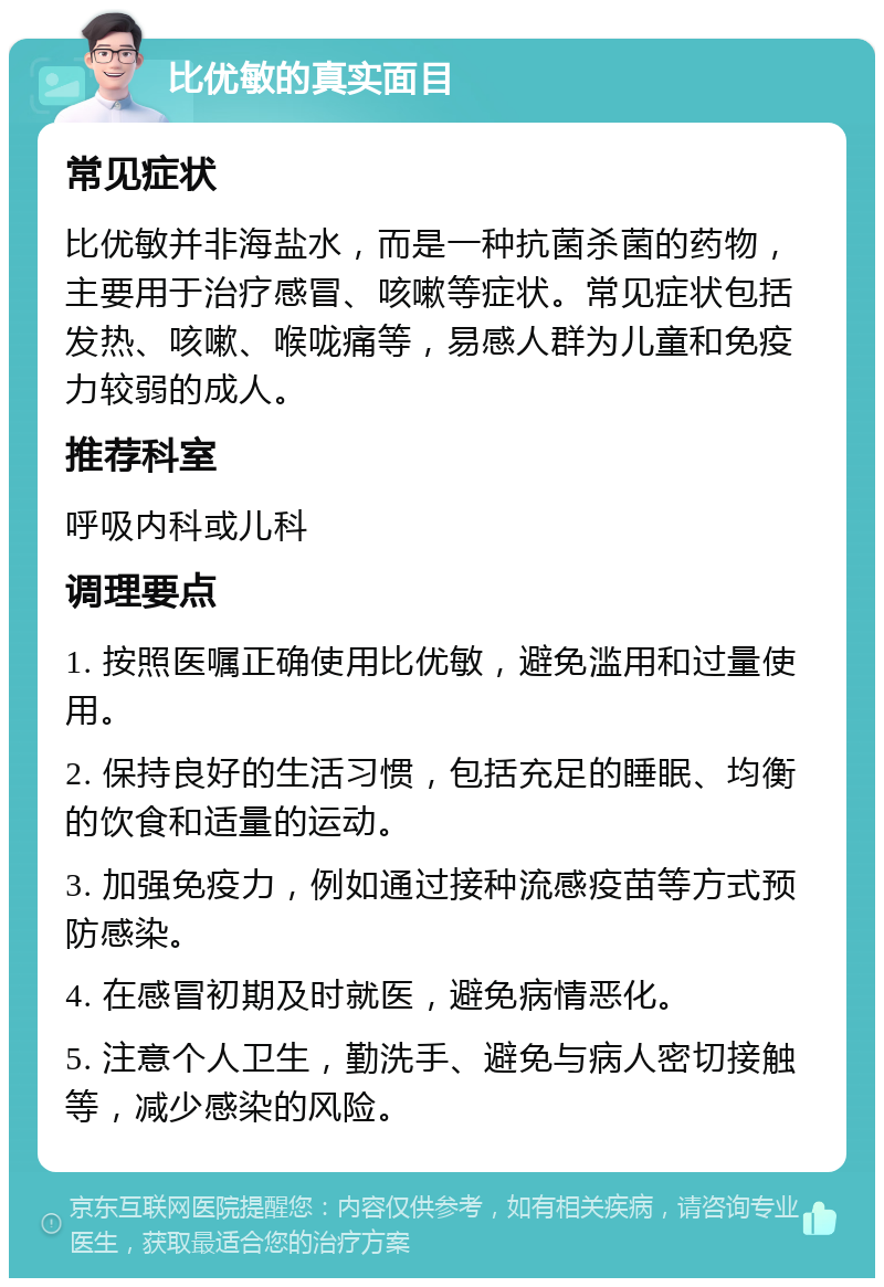 比优敏的真实面目 常见症状 比优敏并非海盐水，而是一种抗菌杀菌的药物，主要用于治疗感冒、咳嗽等症状。常见症状包括发热、咳嗽、喉咙痛等，易感人群为儿童和免疫力较弱的成人。 推荐科室 呼吸内科或儿科 调理要点 1. 按照医嘱正确使用比优敏，避免滥用和过量使用。 2. 保持良好的生活习惯，包括充足的睡眠、均衡的饮食和适量的运动。 3. 加强免疫力，例如通过接种流感疫苗等方式预防感染。 4. 在感冒初期及时就医，避免病情恶化。 5. 注意个人卫生，勤洗手、避免与病人密切接触等，减少感染的风险。