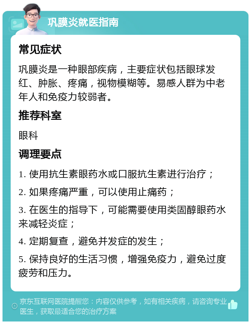 巩膜炎就医指南 常见症状 巩膜炎是一种眼部疾病，主要症状包括眼球发红、肿胀、疼痛，视物模糊等。易感人群为中老年人和免疫力较弱者。 推荐科室 眼科 调理要点 1. 使用抗生素眼药水或口服抗生素进行治疗； 2. 如果疼痛严重，可以使用止痛药； 3. 在医生的指导下，可能需要使用类固醇眼药水来减轻炎症； 4. 定期复查，避免并发症的发生； 5. 保持良好的生活习惯，增强免疫力，避免过度疲劳和压力。