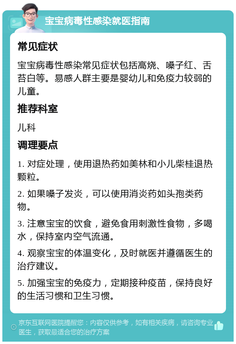 宝宝病毒性感染就医指南 常见症状 宝宝病毒性感染常见症状包括高烧、嗓子红、舌苔白等。易感人群主要是婴幼儿和免疫力较弱的儿童。 推荐科室 儿科 调理要点 1. 对症处理，使用退热药如美林和小儿柴桂退热颗粒。 2. 如果嗓子发炎，可以使用消炎药如头孢类药物。 3. 注意宝宝的饮食，避免食用刺激性食物，多喝水，保持室内空气流通。 4. 观察宝宝的体温变化，及时就医并遵循医生的治疗建议。 5. 加强宝宝的免疫力，定期接种疫苗，保持良好的生活习惯和卫生习惯。