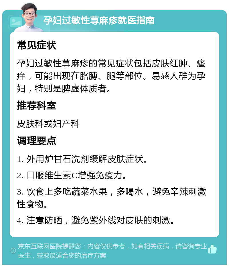 孕妇过敏性荨麻疹就医指南 常见症状 孕妇过敏性荨麻疹的常见症状包括皮肤红肿、瘙痒，可能出现在胳膊、腿等部位。易感人群为孕妇，特别是脾虚体质者。 推荐科室 皮肤科或妇产科 调理要点 1. 外用炉甘石洗剂缓解皮肤症状。 2. 口服维生素C增强免疫力。 3. 饮食上多吃蔬菜水果，多喝水，避免辛辣刺激性食物。 4. 注意防晒，避免紫外线对皮肤的刺激。