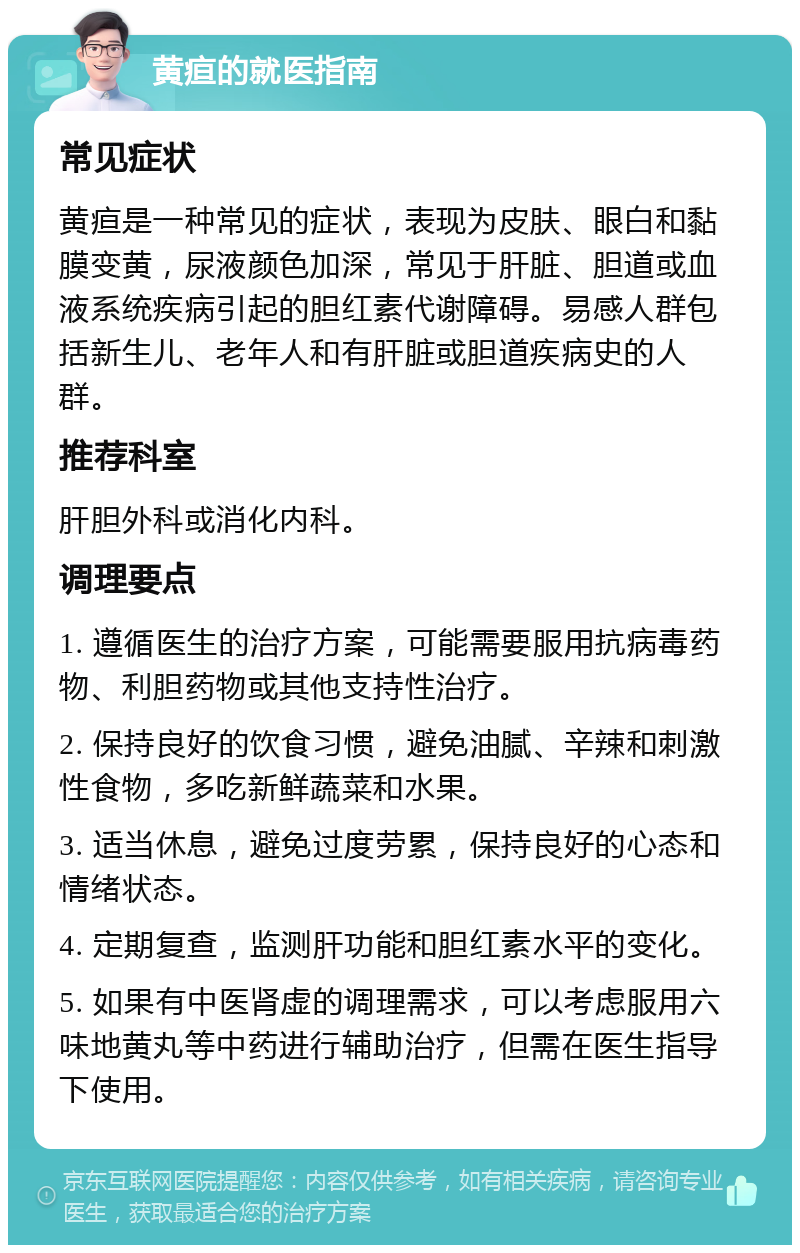 黄疸的就医指南 常见症状 黄疸是一种常见的症状，表现为皮肤、眼白和黏膜变黄，尿液颜色加深，常见于肝脏、胆道或血液系统疾病引起的胆红素代谢障碍。易感人群包括新生儿、老年人和有肝脏或胆道疾病史的人群。 推荐科室 肝胆外科或消化内科。 调理要点 1. 遵循医生的治疗方案，可能需要服用抗病毒药物、利胆药物或其他支持性治疗。 2. 保持良好的饮食习惯，避免油腻、辛辣和刺激性食物，多吃新鲜蔬菜和水果。 3. 适当休息，避免过度劳累，保持良好的心态和情绪状态。 4. 定期复查，监测肝功能和胆红素水平的变化。 5. 如果有中医肾虚的调理需求，可以考虑服用六味地黄丸等中药进行辅助治疗，但需在医生指导下使用。