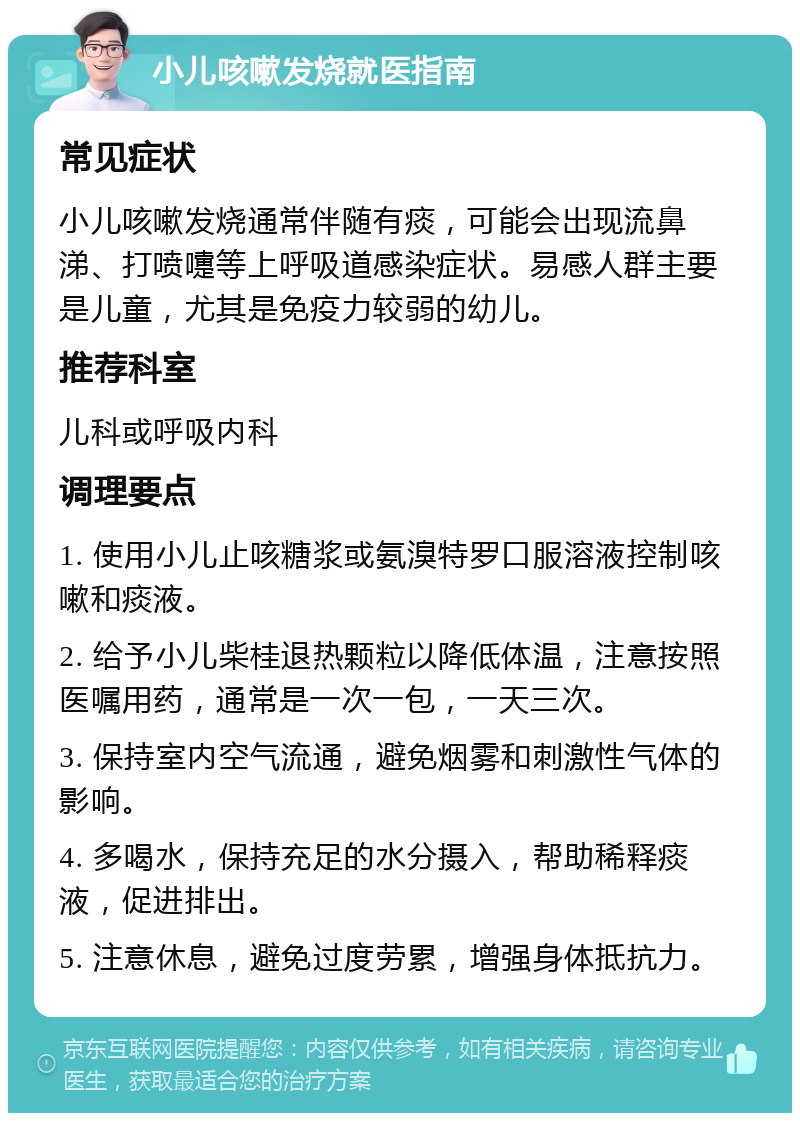 小儿咳嗽发烧就医指南 常见症状 小儿咳嗽发烧通常伴随有痰，可能会出现流鼻涕、打喷嚏等上呼吸道感染症状。易感人群主要是儿童，尤其是免疫力较弱的幼儿。 推荐科室 儿科或呼吸内科 调理要点 1. 使用小儿止咳糖浆或氨溴特罗口服溶液控制咳嗽和痰液。 2. 给予小儿柴桂退热颗粒以降低体温，注意按照医嘱用药，通常是一次一包，一天三次。 3. 保持室内空气流通，避免烟雾和刺激性气体的影响。 4. 多喝水，保持充足的水分摄入，帮助稀释痰液，促进排出。 5. 注意休息，避免过度劳累，增强身体抵抗力。