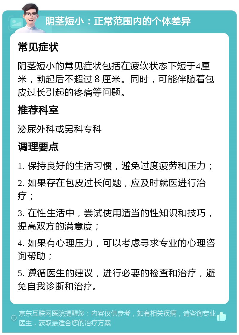 阴茎短小：正常范围内的个体差异 常见症状 阴茎短小的常见症状包括在疲软状态下短于4厘米，勃起后不超过８厘米。同时，可能伴随着包皮过长引起的疼痛等问题。 推荐科室 泌尿外科或男科专科 调理要点 1. 保持良好的生活习惯，避免过度疲劳和压力； 2. 如果存在包皮过长问题，应及时就医进行治疗； 3. 在性生活中，尝试使用适当的性知识和技巧，提高双方的满意度； 4. 如果有心理压力，可以考虑寻求专业的心理咨询帮助； 5. 遵循医生的建议，进行必要的检查和治疗，避免自我诊断和治疗。