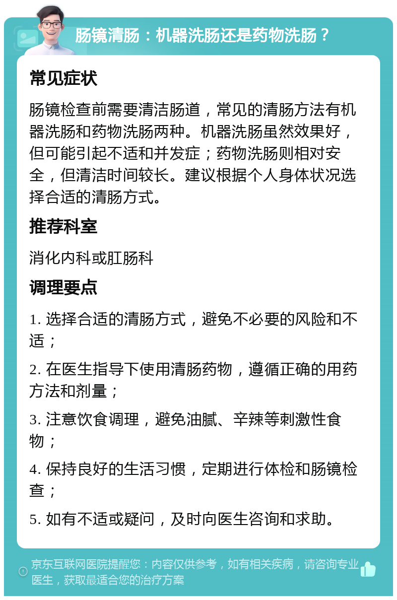 肠镜清肠：机器洗肠还是药物洗肠？ 常见症状 肠镜检查前需要清洁肠道，常见的清肠方法有机器洗肠和药物洗肠两种。机器洗肠虽然效果好，但可能引起不适和并发症；药物洗肠则相对安全，但清洁时间较长。建议根据个人身体状况选择合适的清肠方式。 推荐科室 消化内科或肛肠科 调理要点 1. 选择合适的清肠方式，避免不必要的风险和不适； 2. 在医生指导下使用清肠药物，遵循正确的用药方法和剂量； 3. 注意饮食调理，避免油腻、辛辣等刺激性食物； 4. 保持良好的生活习惯，定期进行体检和肠镜检查； 5. 如有不适或疑问，及时向医生咨询和求助。