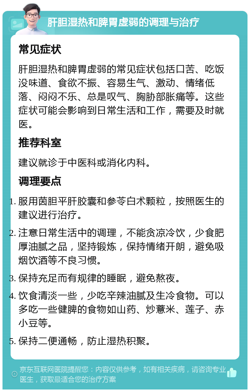 肝胆湿热和脾胃虚弱的调理与治疗 常见症状 肝胆湿热和脾胃虚弱的常见症状包括口苦、吃饭没味道、食欲不振、容易生气、激动、情绪低落、闷闷不乐、总是叹气、胸胁部胀痛等。这些症状可能会影响到日常生活和工作，需要及时就医。 推荐科室 建议就诊于中医科或消化内科。 调理要点 服用茵胆平肝胶囊和参苓白术颗粒，按照医生的建议进行治疗。 注意日常生活中的调理，不能贪凉冷饮，少食肥厚油腻之品，坚持锻炼，保持情绪开朗，避免吸烟饮酒等不良习惯。 保持充足而有规律的睡眠，避免熬夜。 饮食清淡一些，少吃辛辣油腻及生冷食物。可以多吃一些健脾的食物如山药、炒薏米、莲子、赤小豆等。 保持二便通畅，防止湿热积聚。