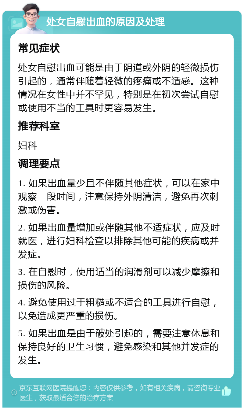 处女自慰出血的原因及处理 常见症状 处女自慰出血可能是由于阴道或外阴的轻微损伤引起的，通常伴随着轻微的疼痛或不适感。这种情况在女性中并不罕见，特别是在初次尝试自慰或使用不当的工具时更容易发生。 推荐科室 妇科 调理要点 1. 如果出血量少且不伴随其他症状，可以在家中观察一段时间，注意保持外阴清洁，避免再次刺激或伤害。 2. 如果出血量增加或伴随其他不适症状，应及时就医，进行妇科检查以排除其他可能的疾病或并发症。 3. 在自慰时，使用适当的润滑剂可以减少摩擦和损伤的风险。 4. 避免使用过于粗糙或不适合的工具进行自慰，以免造成更严重的损伤。 5. 如果出血是由于破处引起的，需要注意休息和保持良好的卫生习惯，避免感染和其他并发症的发生。