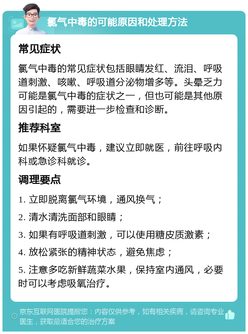 氯气中毒的可能原因和处理方法 常见症状 氯气中毒的常见症状包括眼睛发红、流泪、呼吸道刺激、咳嗽、呼吸道分泌物增多等。头晕乏力可能是氯气中毒的症状之一，但也可能是其他原因引起的，需要进一步检查和诊断。 推荐科室 如果怀疑氯气中毒，建议立即就医，前往呼吸内科或急诊科就诊。 调理要点 1. 立即脱离氯气环境，通风换气； 2. 清水清洗面部和眼睛； 3. 如果有呼吸道刺激，可以使用糖皮质激素； 4. 放松紧张的精神状态，避免焦虑； 5. 注意多吃新鲜蔬菜水果，保持室内通风，必要时可以考虑吸氧治疗。