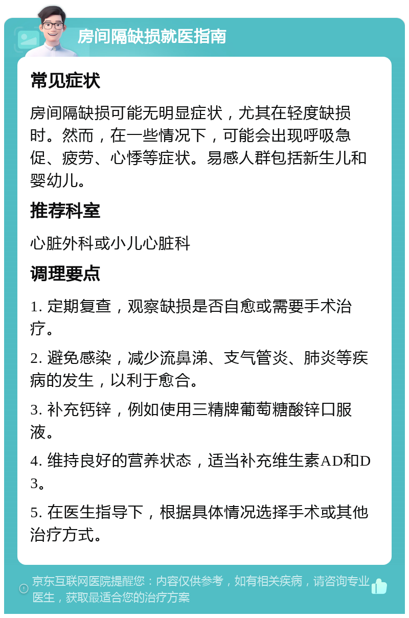 房间隔缺损就医指南 常见症状 房间隔缺损可能无明显症状，尤其在轻度缺损时。然而，在一些情况下，可能会出现呼吸急促、疲劳、心悸等症状。易感人群包括新生儿和婴幼儿。 推荐科室 心脏外科或小儿心脏科 调理要点 1. 定期复查，观察缺损是否自愈或需要手术治疗。 2. 避免感染，减少流鼻涕、支气管炎、肺炎等疾病的发生，以利于愈合。 3. 补充钙锌，例如使用三精牌葡萄糖酸锌口服液。 4. 维持良好的营养状态，适当补充维生素AD和D3。 5. 在医生指导下，根据具体情况选择手术或其他治疗方式。