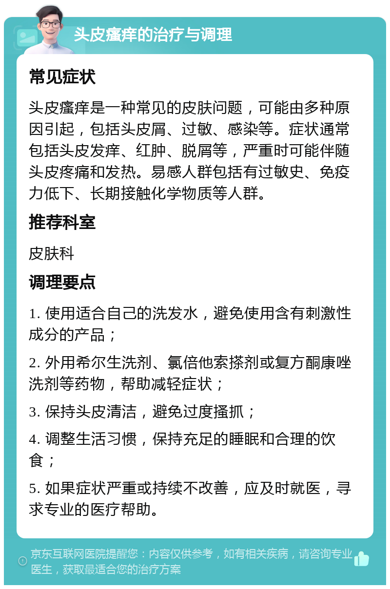 头皮瘙痒的治疗与调理 常见症状 头皮瘙痒是一种常见的皮肤问题，可能由多种原因引起，包括头皮屑、过敏、感染等。症状通常包括头皮发痒、红肿、脱屑等，严重时可能伴随头皮疼痛和发热。易感人群包括有过敏史、免疫力低下、长期接触化学物质等人群。 推荐科室 皮肤科 调理要点 1. 使用适合自己的洗发水，避免使用含有刺激性成分的产品； 2. 外用希尔生洗剂、氯倍他索搽剂或复方酮康唑洗剂等药物，帮助减轻症状； 3. 保持头皮清洁，避免过度搔抓； 4. 调整生活习惯，保持充足的睡眠和合理的饮食； 5. 如果症状严重或持续不改善，应及时就医，寻求专业的医疗帮助。