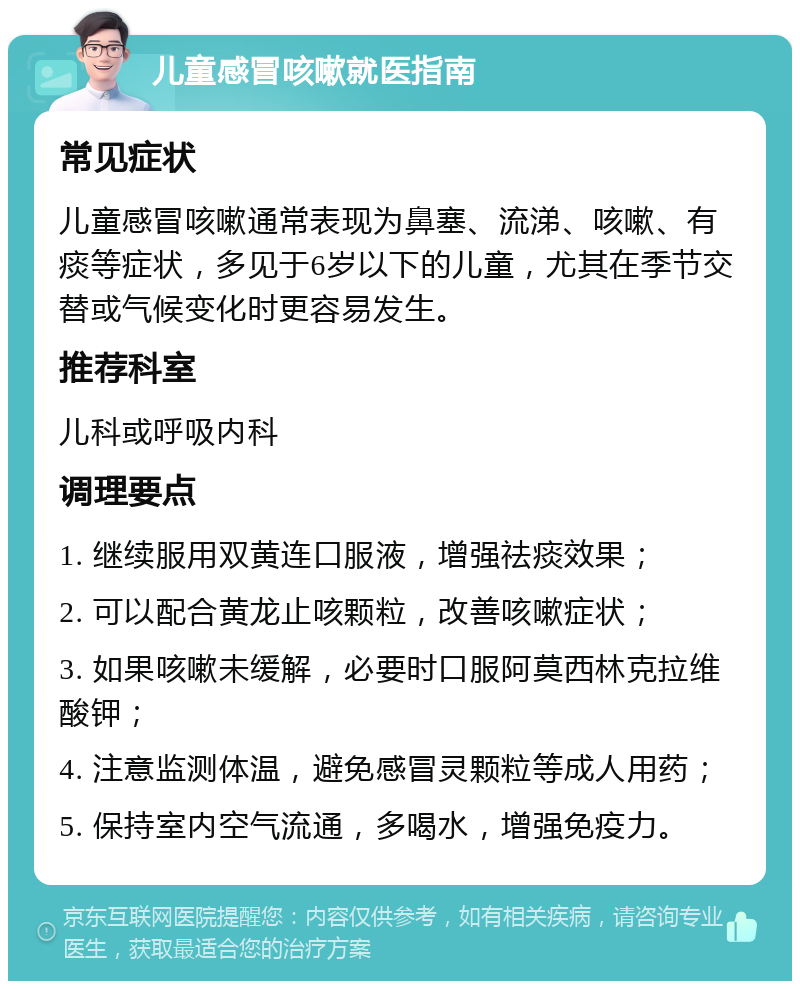 儿童感冒咳嗽就医指南 常见症状 儿童感冒咳嗽通常表现为鼻塞、流涕、咳嗽、有痰等症状，多见于6岁以下的儿童，尤其在季节交替或气候变化时更容易发生。 推荐科室 儿科或呼吸内科 调理要点 1. 继续服用双黄连口服液，增强祛痰效果； 2. 可以配合黄龙止咳颗粒，改善咳嗽症状； 3. 如果咳嗽未缓解，必要时口服阿莫西林克拉维酸钾； 4. 注意监测体温，避免感冒灵颗粒等成人用药； 5. 保持室内空气流通，多喝水，增强免疫力。