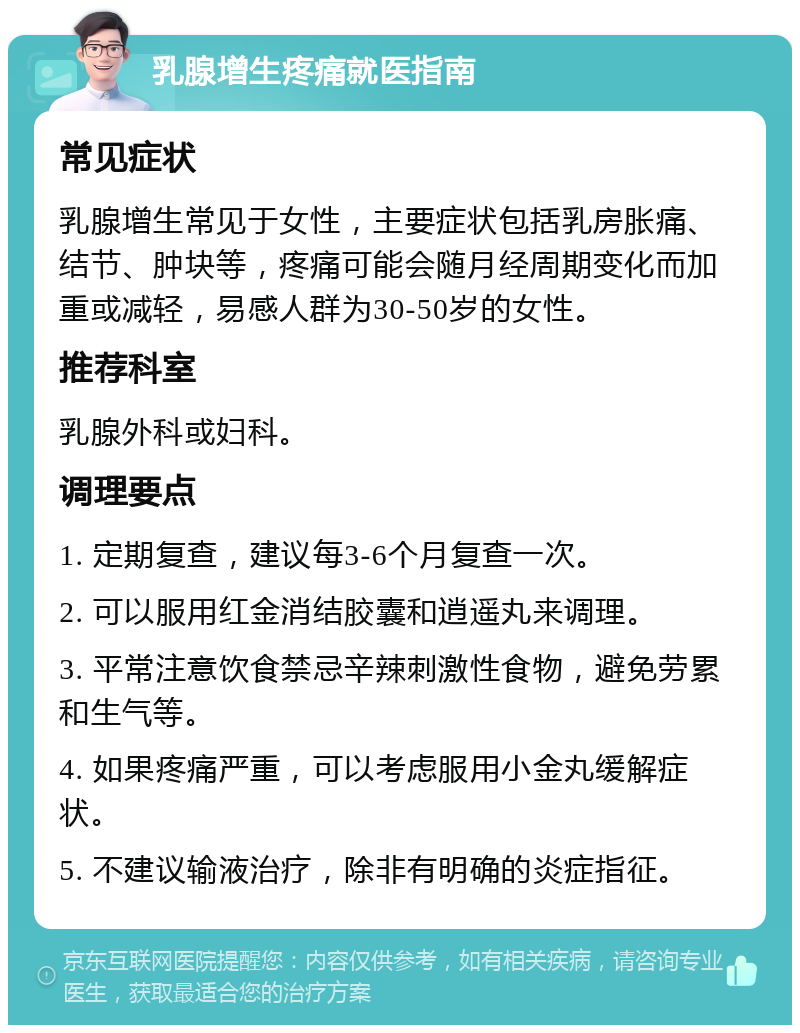 乳腺增生疼痛就医指南 常见症状 乳腺增生常见于女性，主要症状包括乳房胀痛、结节、肿块等，疼痛可能会随月经周期变化而加重或减轻，易感人群为30-50岁的女性。 推荐科室 乳腺外科或妇科。 调理要点 1. 定期复查，建议每3-6个月复查一次。 2. 可以服用红金消结胶囊和逍遥丸来调理。 3. 平常注意饮食禁忌辛辣刺激性食物，避免劳累和生气等。 4. 如果疼痛严重，可以考虑服用小金丸缓解症状。 5. 不建议输液治疗，除非有明确的炎症指征。