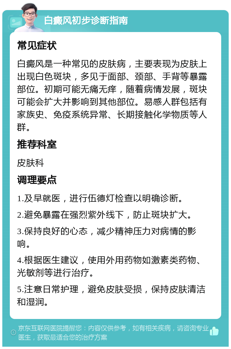 白癜风初步诊断指南 常见症状 白癜风是一种常见的皮肤病，主要表现为皮肤上出现白色斑块，多见于面部、颈部、手背等暴露部位。初期可能无痛无痒，随着病情发展，斑块可能会扩大并影响到其他部位。易感人群包括有家族史、免疫系统异常、长期接触化学物质等人群。 推荐科室 皮肤科 调理要点 1.及早就医，进行伍德灯检查以明确诊断。 2.避免暴露在强烈紫外线下，防止斑块扩大。 3.保持良好的心态，减少精神压力对病情的影响。 4.根据医生建议，使用外用药物如激素类药物、光敏剂等进行治疗。 5.注意日常护理，避免皮肤受损，保持皮肤清洁和湿润。