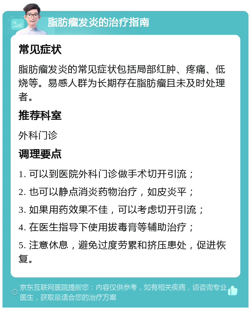 脂肪瘤发炎的治疗指南 常见症状 脂肪瘤发炎的常见症状包括局部红肿、疼痛、低烧等。易感人群为长期存在脂肪瘤且未及时处理者。 推荐科室 外科门诊 调理要点 1. 可以到医院外科门诊做手术切开引流； 2. 也可以静点消炎药物治疗，如皮炎平； 3. 如果用药效果不佳，可以考虑切开引流； 4. 在医生指导下使用拔毒膏等辅助治疗； 5. 注意休息，避免过度劳累和挤压患处，促进恢复。