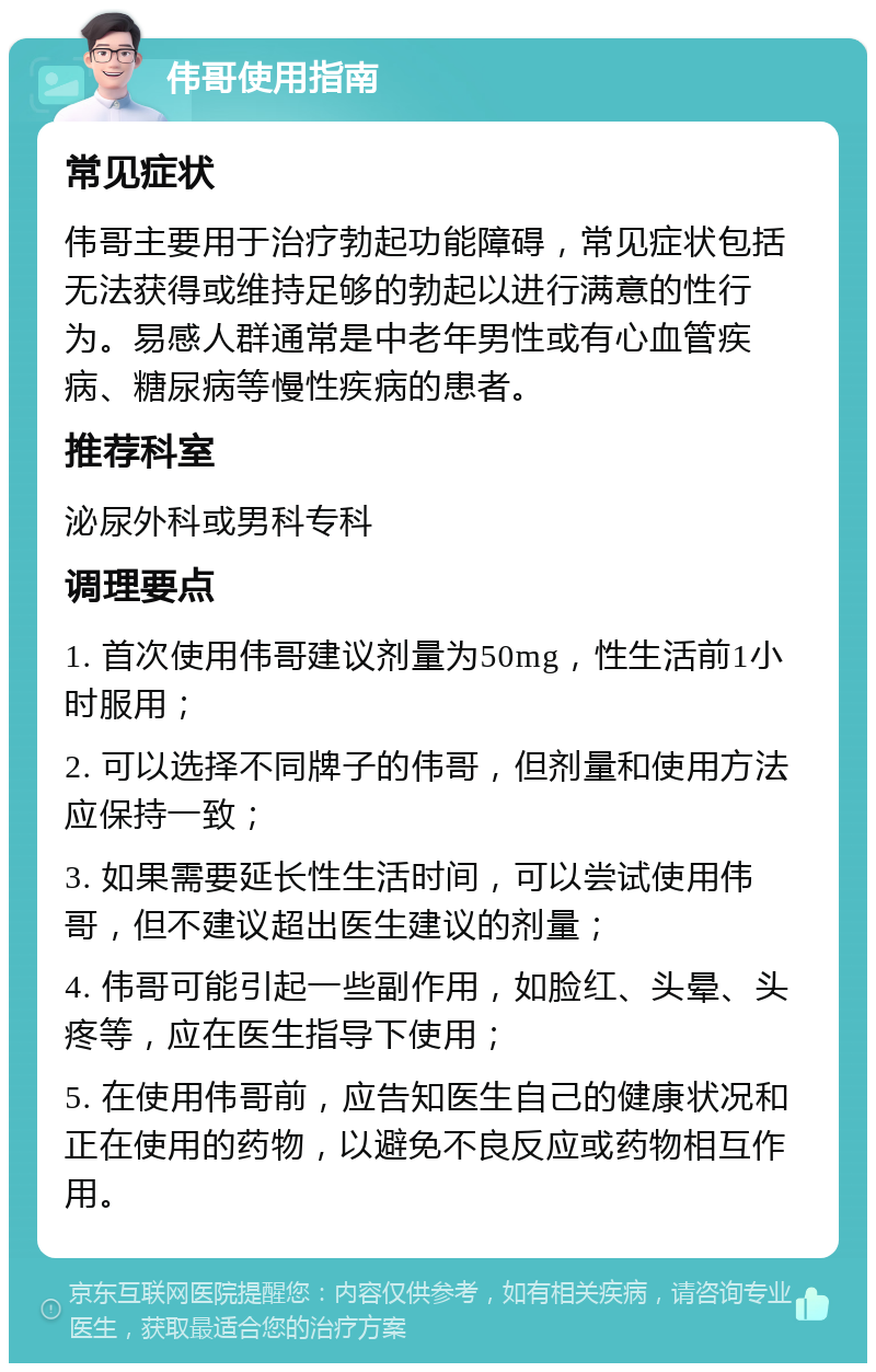 伟哥使用指南 常见症状 伟哥主要用于治疗勃起功能障碍，常见症状包括无法获得或维持足够的勃起以进行满意的性行为。易感人群通常是中老年男性或有心血管疾病、糖尿病等慢性疾病的患者。 推荐科室 泌尿外科或男科专科 调理要点 1. 首次使用伟哥建议剂量为50mg，性生活前1小时服用； 2. 可以选择不同牌子的伟哥，但剂量和使用方法应保持一致； 3. 如果需要延长性生活时间，可以尝试使用伟哥，但不建议超出医生建议的剂量； 4. 伟哥可能引起一些副作用，如脸红、头晕、头疼等，应在医生指导下使用； 5. 在使用伟哥前，应告知医生自己的健康状况和正在使用的药物，以避免不良反应或药物相互作用。