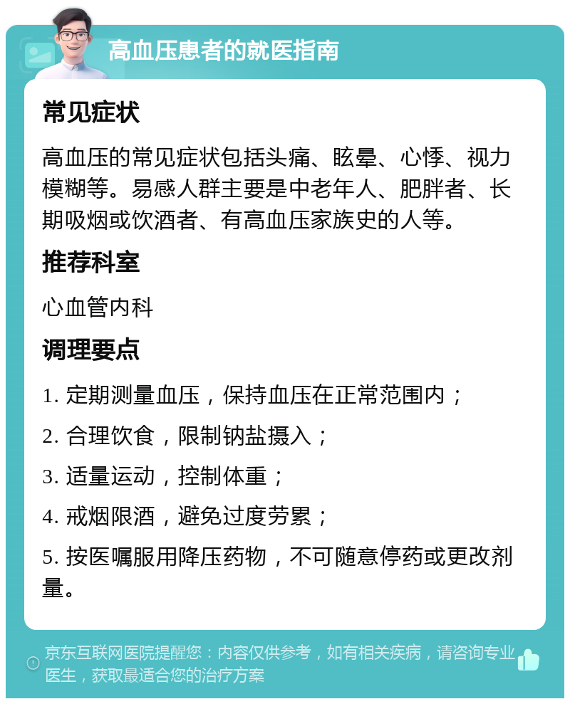 高血压患者的就医指南 常见症状 高血压的常见症状包括头痛、眩晕、心悸、视力模糊等。易感人群主要是中老年人、肥胖者、长期吸烟或饮酒者、有高血压家族史的人等。 推荐科室 心血管内科 调理要点 1. 定期测量血压，保持血压在正常范围内； 2. 合理饮食，限制钠盐摄入； 3. 适量运动，控制体重； 4. 戒烟限酒，避免过度劳累； 5. 按医嘱服用降压药物，不可随意停药或更改剂量。