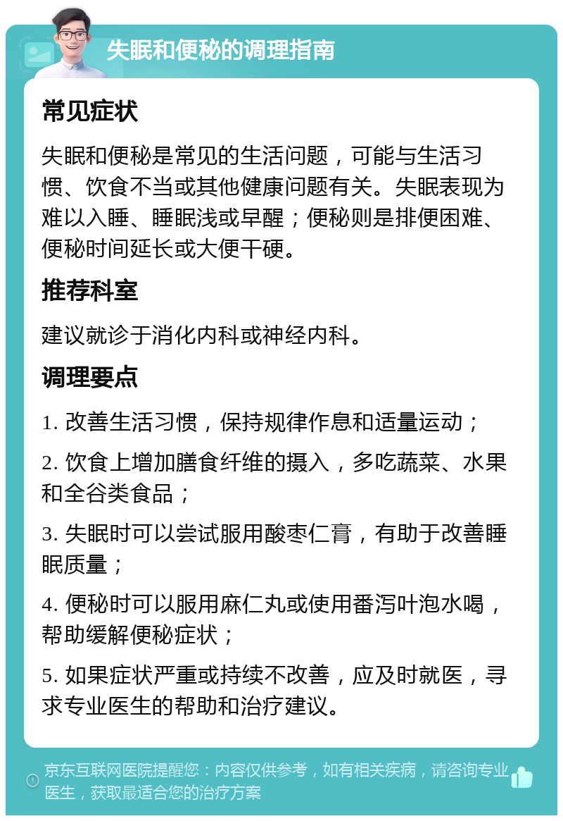 失眠和便秘的调理指南 常见症状 失眠和便秘是常见的生活问题，可能与生活习惯、饮食不当或其他健康问题有关。失眠表现为难以入睡、睡眠浅或早醒；便秘则是排便困难、便秘时间延长或大便干硬。 推荐科室 建议就诊于消化内科或神经内科。 调理要点 1. 改善生活习惯，保持规律作息和适量运动； 2. 饮食上增加膳食纤维的摄入，多吃蔬菜、水果和全谷类食品； 3. 失眠时可以尝试服用酸枣仁膏，有助于改善睡眠质量； 4. 便秘时可以服用麻仁丸或使用番泻叶泡水喝，帮助缓解便秘症状； 5. 如果症状严重或持续不改善，应及时就医，寻求专业医生的帮助和治疗建议。