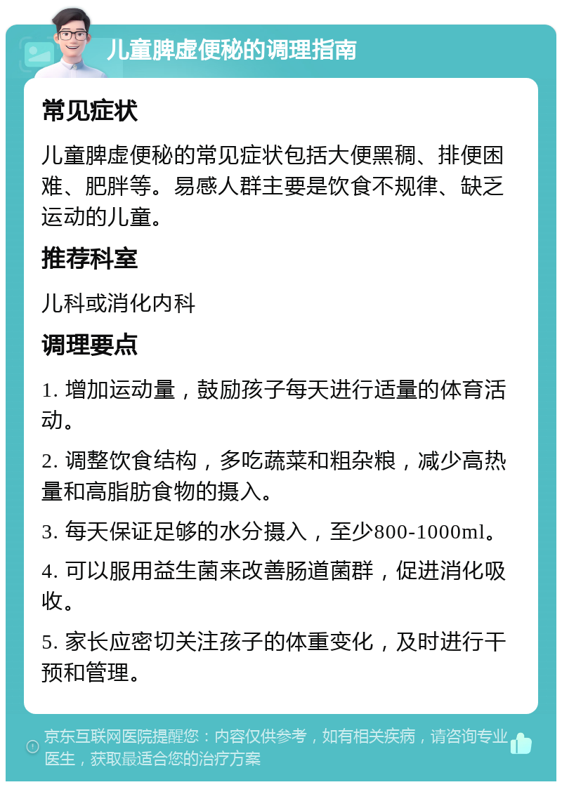 儿童脾虚便秘的调理指南 常见症状 儿童脾虚便秘的常见症状包括大便黑稠、排便困难、肥胖等。易感人群主要是饮食不规律、缺乏运动的儿童。 推荐科室 儿科或消化内科 调理要点 1. 增加运动量，鼓励孩子每天进行适量的体育活动。 2. 调整饮食结构，多吃蔬菜和粗杂粮，减少高热量和高脂肪食物的摄入。 3. 每天保证足够的水分摄入，至少800-1000ml。 4. 可以服用益生菌来改善肠道菌群，促进消化吸收。 5. 家长应密切关注孩子的体重变化，及时进行干预和管理。