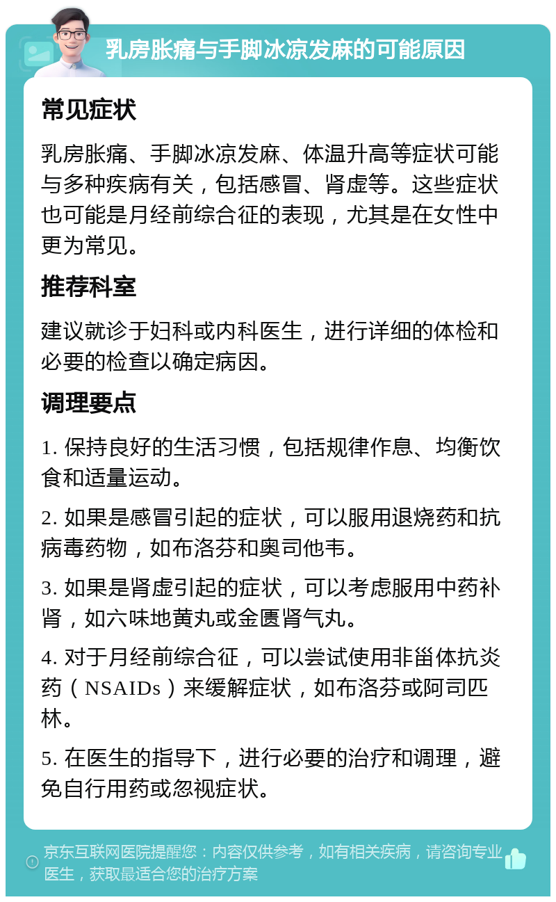 乳房胀痛与手脚冰凉发麻的可能原因 常见症状 乳房胀痛、手脚冰凉发麻、体温升高等症状可能与多种疾病有关，包括感冒、肾虚等。这些症状也可能是月经前综合征的表现，尤其是在女性中更为常见。 推荐科室 建议就诊于妇科或内科医生，进行详细的体检和必要的检查以确定病因。 调理要点 1. 保持良好的生活习惯，包括规律作息、均衡饮食和适量运动。 2. 如果是感冒引起的症状，可以服用退烧药和抗病毒药物，如布洛芬和奥司他韦。 3. 如果是肾虚引起的症状，可以考虑服用中药补肾，如六味地黄丸或金匮肾气丸。 4. 对于月经前综合征，可以尝试使用非甾体抗炎药（NSAIDs）来缓解症状，如布洛芬或阿司匹林。 5. 在医生的指导下，进行必要的治疗和调理，避免自行用药或忽视症状。